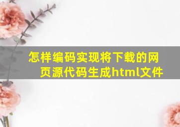 怎样编码实现将下载的网页源代码生成html文件