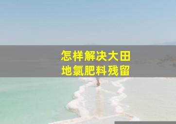 怎样解决大田地氯肥料残留