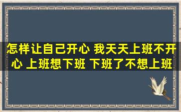 怎样让自己开心 我天天上班不开心 上班想下班 下班了不想上班 感觉...