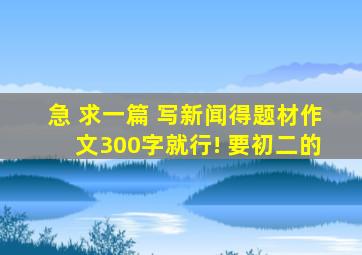 急 求一篇 写新闻得题材作文300字就行! 要初二的