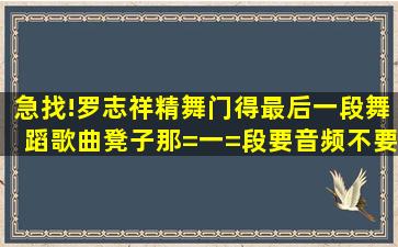 急找!罗志祥,精舞门得最后一段舞蹈歌曲。凳子那=一=段,要音频,不要...