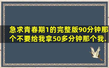 急求《青春期1》的完整版,90分钟那个,不要给我拿50多分钟那个,我...