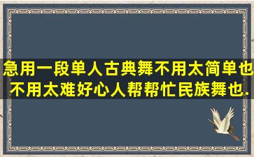 急用,一段单人古典舞,不用太简单,也不用太难,好心人帮帮忙,民族舞也...