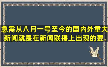 急需从八月一号至今的国内外重大新闻,就是在新闻联播上出现的,要...