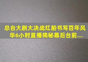 总台大剧《大决战》《红船》书写百年风华,6小时直播揭秘幕后台前...