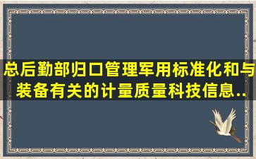 总后勤部归口管理军用标准化和与装备有关的计量、质量、科技信息、...