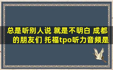 总是听别人说 就是不明白 成都的朋友们 托福tpo听力音频是什么意思...