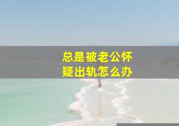 总是被老公怀疑出轨怎么办