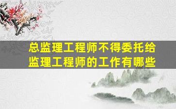 总监理工程师不得委托给监理工程师的工作有哪些