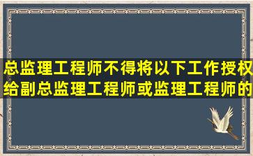 总监理工程师不得将以下工作授权给副总监理工程师或监理工程师的有...