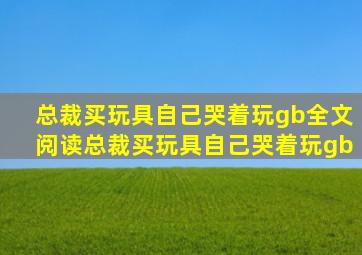 总裁买玩具自己哭着玩gb全文阅读总裁买玩具自己哭着玩gb