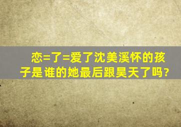 恋=了=爱了,沈美溪怀的孩子是谁的。她最后跟昊天了吗?