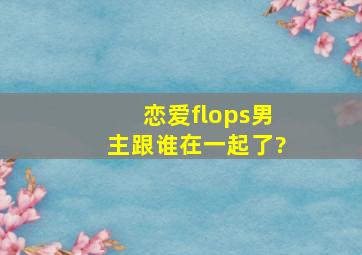 恋爱flops男主跟谁在一起了?