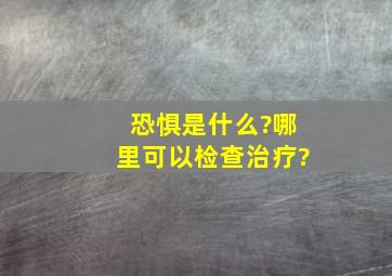 恐惧是什么?哪里可以检查治疗?