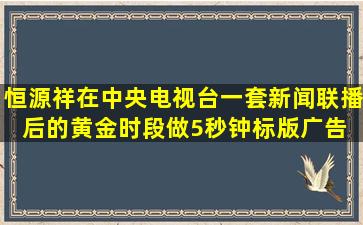 恒源祥在中央电视台一套新闻联播后的黄金时段做5秒钟标版广告。 请...