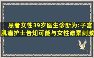 患者女性,39岁,医生诊断为:子宫肌瘤,护士告知可能与女性激素刺激子宫...