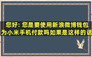 您好: 您是要使用新浪微博钱包为小米手机付款吗,如果是这样的话您...