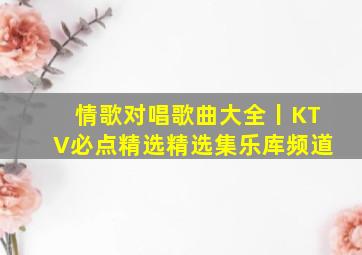 情歌对唱歌曲大全丨KTV必点【精选】精选集乐库频道