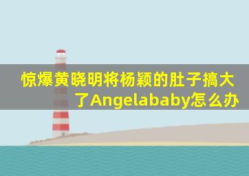 惊爆,黄晓明将杨颖的肚子搞大了,Angelababy怎么办