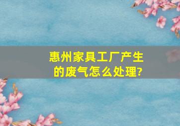 惠州家具工厂,产生的废气怎么处理?