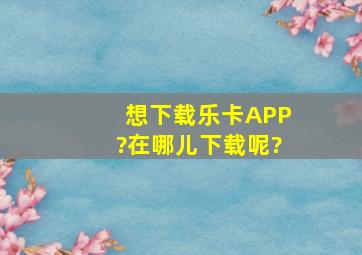 想下载乐卡APP?在哪儿下载呢?