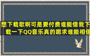 想下载歌啊,可是要付费,谁能借我下载一下QQ音乐,真的跪求,谁能相信我