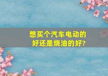 想买个汽车,电动的好,还是烧油的好?