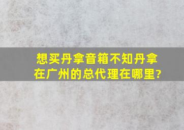 想买丹拿音箱,不知丹拿在广州的总代理在哪里?