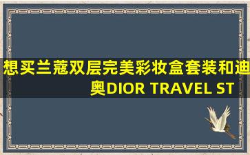 想买兰蔻双层完美彩妆盒套装和迪奥DIOR TRAVEL STUDIO彩妆盒在...