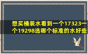 想买桶装水看到一个17323一个19298选哪个标准的水好些(