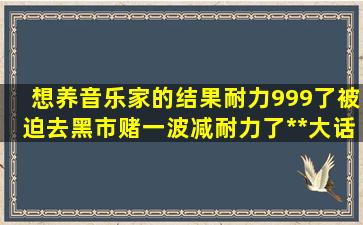 想养音乐家的,结果耐力999了,被迫去黑市,赌一波减耐力了,**【大话...