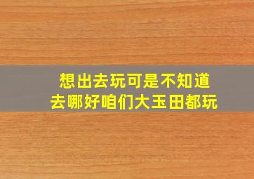 想出去玩,可是不知道去哪好,咱们大玉田都玩