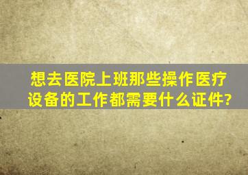 想去医院上班。那些操作医疗设备的工作都需要什么证件?