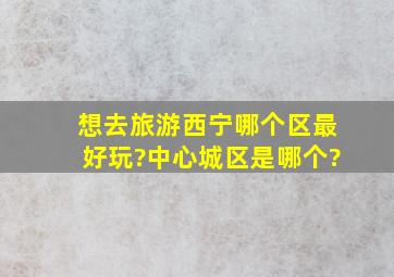 想去旅游,西宁哪个区最好玩?中心城区是哪个?