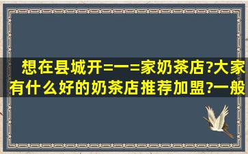 想在县城开=一=家奶茶店?大家有什么好的奶茶店推荐加盟?一般牌子...