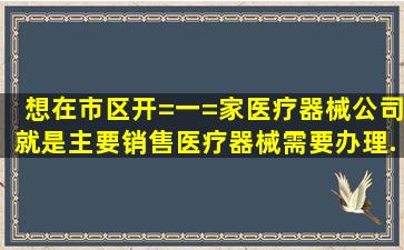 想在市区开=一=家医疗器械公司,就是主要销售医疗器械。需要办理...