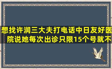 想找许润三大夫,打电话中日友好医院,说她每次出诊只限15个号,就不能...