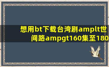 想用bt下载台湾剧<世间路>160集至180集,帮帮忙了!