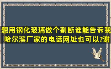 想用钢化玻璃做个割断,谁能告诉我哈尔滨厂家的电话,网址也可以?谢谢!