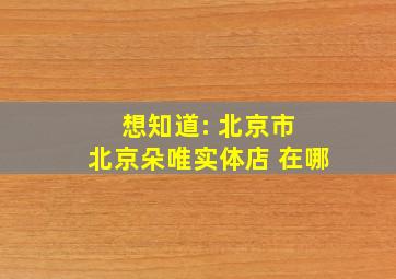 想知道: 北京市 北京朵唯实体店 在哪