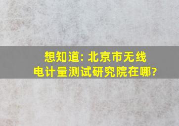 想知道: 北京市无线电计量测试研究院在哪?