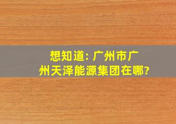 想知道: 广州市广州天泽能源集团在哪?