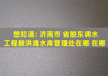 想知道: 济南市 省胶东调水工程棘洪滩水库管理处在哪 在哪