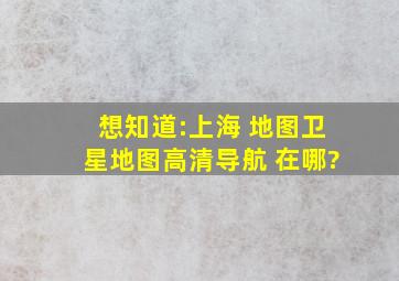 想知道:上海 地图卫星地图高清导航 在哪?