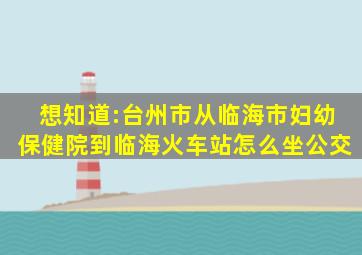 想知道:台州市从临海市妇幼保健院到临海火车站怎么坐公交