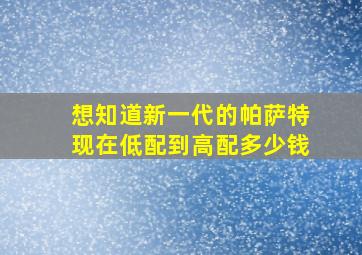 想知道新一代的帕萨特现在低配到高配多少钱