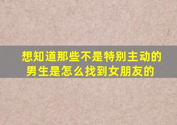 想知道那些不是特别主动的男生是怎么找到女朋友的 