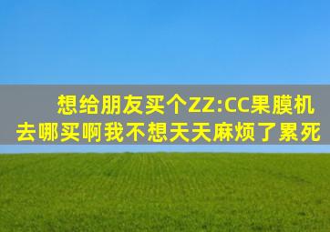 想给朋友买个ZZ:CC果膜机去哪买啊(我不想天天麻烦了累死