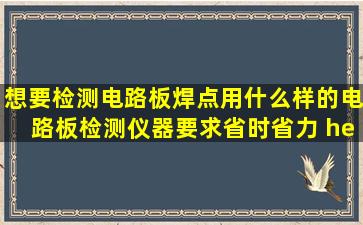 想要检测电路板(焊点),用什么样的电路板检测仪器。要求省时省力 ……...