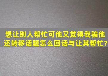 想让别人帮忙,可他又觉得我骗他,还转移话题,怎么回话与让其帮忙?